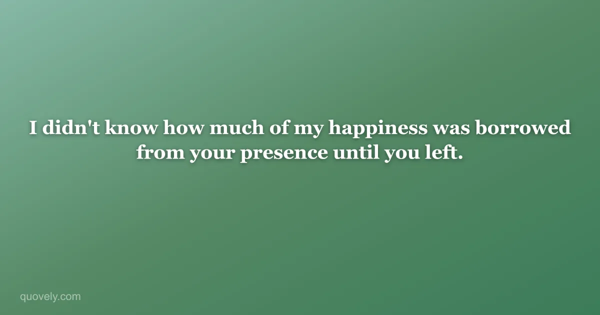 I didn't know how much of my happiness was borrowed from your presence until you left. — Miss you message from Quovely